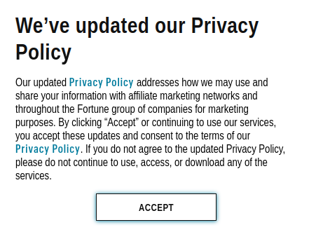 Fortune magazine privacy notice:

We’ve updated our Privacy Policy

Our updated Privacy Policy addresses how we may use and share your information with affiliate marketing networks and throughout the Fortune group of companies for marketing purposes. By clicking “Accept” or continuing to use our services, you accept these updates and consent to the terms of our Privacy Policy. If you do not agree to the updated Privacy Policy, please do not continue to use, access, or download any of the services.